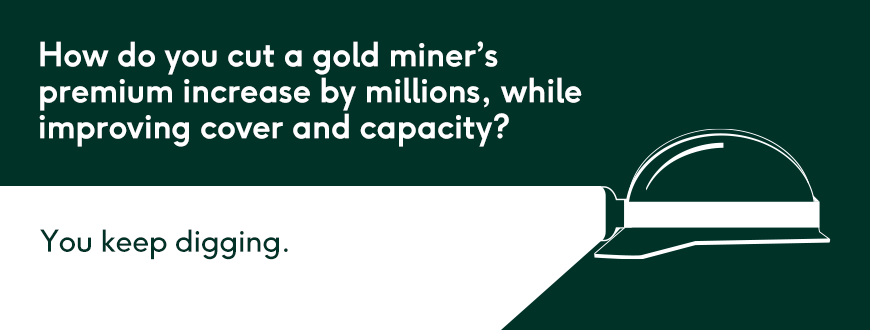 How do you cut a gold miner’s premium increase by millions, while improving cover and capacity? Keep on digging.